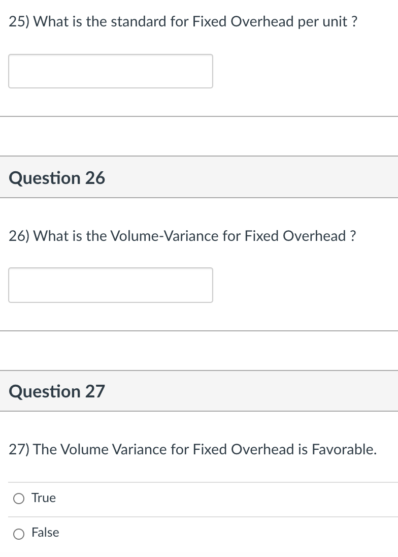 25) What is the standard for Fixed Overhead per unit ?
Question 26
26) What is
he Volume-Variance for Fixed Overhead ?
Question 27
27) The Volume Variance for Fixed Overhead is Favorable.
True
False
