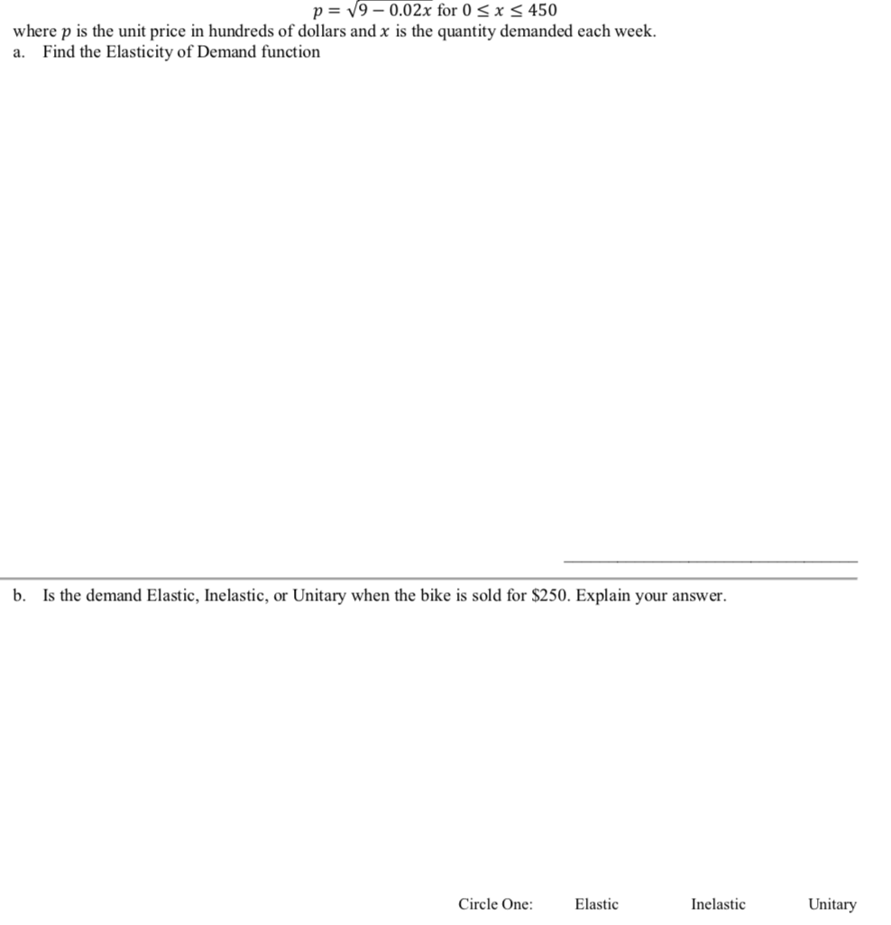 p = V9 – 0.02x for 0 < x < 450
where p is the unit price in hundreds of dollars and x is the quantity demanded each week.
Find the Elasticity of Demand function
a.
b. Is the demand Elastic, Inelastic, or Unitary when the bike is sold for $250. Explain your answer.
Circle One:
Elastic
Inelastic
Unitary
