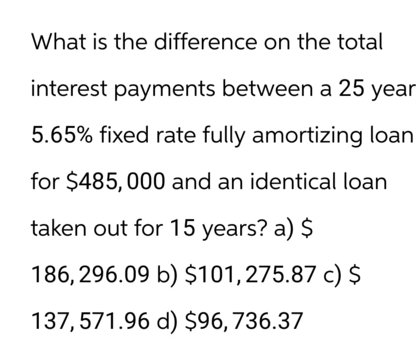 What is the difference on the total
interest payments between a 25 year
5.65% fixed rate fully amortizing loan
for $485,000 and an identical loan
taken out for 15 years? a) $
186,296.09 b) $101,275.87 c) $
137,571.96 d) $96, 736.37