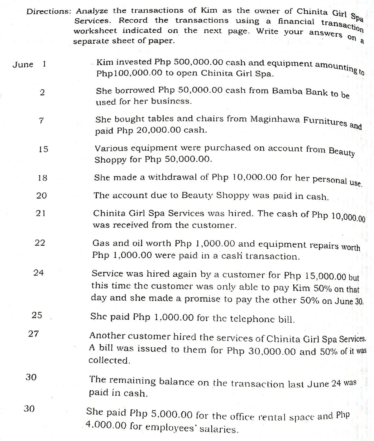 Kim invested Php 500,000.00 cash and equipinent amounting to
She bought tables and chairs from Maginhawa Furnitures and
worksheet indicated on the next page. Write your answers on a
Directions: Analyze the transactions of Kim as the owner of Chinita Girl Spa
Services. Record the transactions using a
financial transaction
separate sheet of paper.
Kim invested Php 500,000.00 cash and equipinent amountinS
June
1
Php100,000.00 to open Chinita Girl Spa.
2
She borrowved Php 50,000.00 cash from Bamba Bank to be
used for her business.
She bought tables and chairs from Maginhawa Furnitures
7
paid Php 20,000.00 cash.
Various equipment were purchased on account from Beauty
Shoppy for Php 50,000.00.
15
18
She made a withdrawal of Php 10,000.00 for her personal use
20
The account due to Beauty Shoppy was paid in cash.
21
Chinita Girl Spa Services was hired. The cash of Php 10.000.00
was received from the customer.
22
Gas and oil worth Php 1,000.00 and equipment repairs worth
Php 1,000.00 were paid in a cashi transaction.
Service was hired again by a customer for Php 15,000.00 but
this time the customer was only able to pay Kim 50% on that
day and she made a promise to pay the other 50% on June 30.
24
25
She paid Php 1,000.00 for the telephone bill.
27
Another customer hired the services of Chinita Girl Spa Services.
A bill was issued to them for Php 30,000.00 and 50% of it was
collected.
30
The remaining balance on the transaction last June 24 was
paid in cash.
30
She paid Php 5,000.00 for the office rental space and Php
4.000.00 for employees' salaries.
