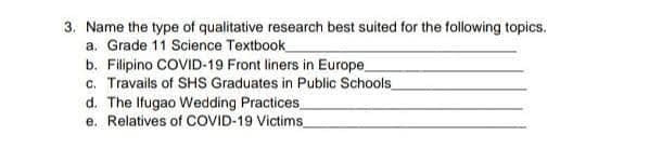 3. Name the type of qualitative research best suited for the following topics.
a. Grade 11 Science Textbook
b. Filipino COVID-19 Front liners in Europe
c. Travails of SHS Graduates in Public Schools
d. The Ifugao Wedding Practices
e. Relatives of COVID-19 Victims_
