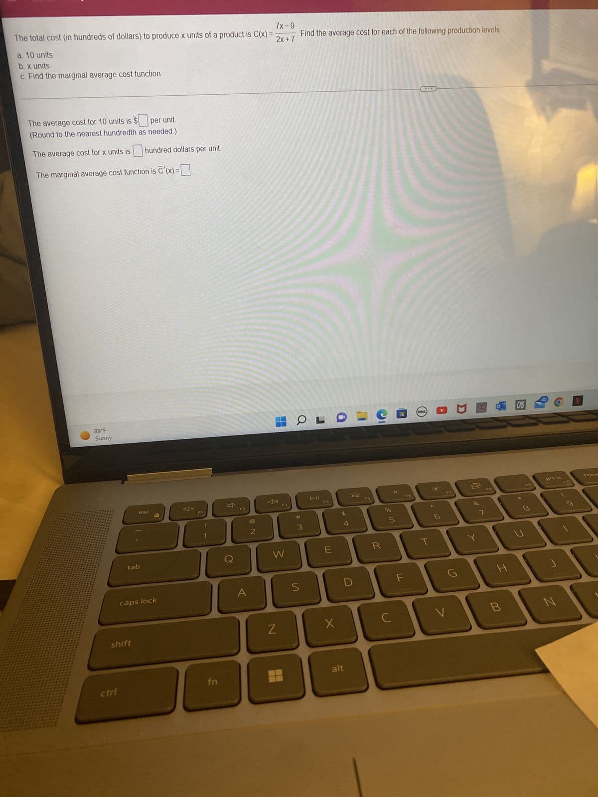 7x-9
The total cost (in hundreds of dollars) to produce x units of a product is C(x) =
2x + 7
a. 10 units
b. x units
c. Find the marginal average cost function.
The average cost for 10 units is $
per unit.
(Round to the nearest hundredth as needed.)
The average cost for x units is
The marginal average cost function is c'(x) =
89°F
Sunny
ctrl
tab
shift
hundred dollars per unit.
esc
Fr
caps lock
F1
fn
F2
A
2
F3
W
Z
Find the average cost for each of the following production levels.
OL
#
3
S
DII
F4
E
X
$
4
8
D
alt
F5
R
Urolº
%
с
5
F
DELL
T
s
V
JU
G
1
Y
FB
H
B
CAS
00
8
40
prt sc
F10
N
9
home