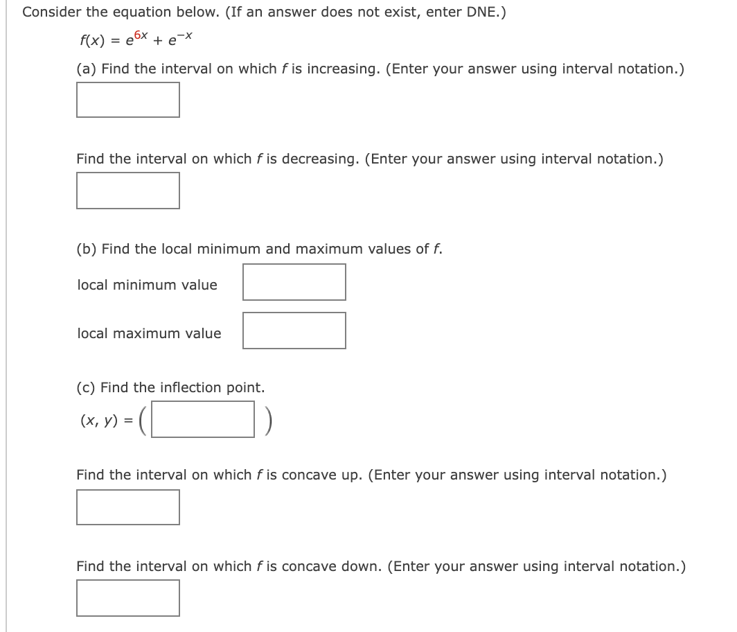 Consider the equation below. (If an answer does not exist, enter DNE.)
f(x)
= e6x + e-X
(a) Find the interval on which f is increasing. (Enter your answer using interval notation.)
Find the interval on which f is decreasing. (Enter your answer using interval notation.)
(b) Find the local minimum and maximum values of f.
local minimum value
local maximum value
(c) Find the inflection point.
(х, у) %3D
Find the interval on which f is concave up. (Enter your answer using interval notation.)
Find the interval on which f is concave down. (Enter your answer using interval notation.)
