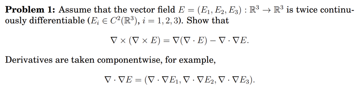 →
Problem 1: Assume that the vector field E = (E₁, E2, E3) : R³ R³ is twice continu-
ously differentiable (E; € C²(R³), i = 1, 2, 3). Show that
V x (V x E) = V(V · E) — V · VE.
Derivatives are taken componentwise, for example,
V · VE = (V · VE₁, V VE2, V · VE3).