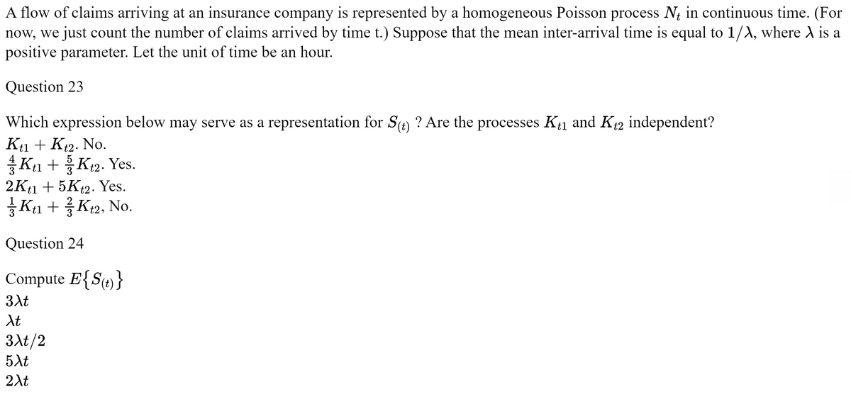 A flow of claims arriving at an insurance company is represented by a homogeneous Poisson process N in continuous time. (For
now, we just count the number of claims arrived by time t.) Suppose that the mean inter-arrival time is equal to 1/A, where A is a
positive parameter. Let the unit of time be an hour.
Question 23
Which expression below may serve as a representation for S(t) ? Are the processes Kt1 and K+2 independent?
Kt1 + Kt2. No.
Kt1 +Kt2. Yes.
2Kt1 + 5Kt2. Yes.
Kt₁ + Kt2, No.
Question 24
Compute E{S(t)}
3Xt
Xt
3xt/2
5Xt
2λt