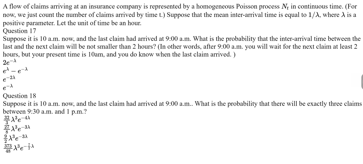 A flow of claims arriving at an insurance company is represented by a homogeneous Poisson process Nt in continuous time. (For
now, we just count the number of claims arrived by time t.) Suppose that the mean inter-arrival time is equal to 1/λ, where X is a
positive parameter. Let the unit of time be an hour.
Question 17
Suppose it is 10 a.m. now, and the last claim had arrived at 9:00 a.m. What is the probability that the inter-arrival time between the
last and the next claim will be not smaller than 2 hours? (In other words, after 9:00 a.m. you will wait for the next claim at least 2
hours, but your present time is 10am, and you do know when the last claim arrived. )
2e-1
et - e-t
e-21
e-1
Question 18
Suppose it is 10 a.m. now, and the last claim had arrived at 9:00 a.m.. What is the probability that there will be exactly three claims
between 9:30 a.m. and 1 p.m.?
-4X
32 1³ e
27X³e-3x
2/A³e-3A
8
373 X ³ - 7 1
48