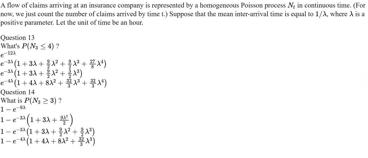 A flow of claims arriving at an insurance company is represented by a homogeneous Poisson process Nt in continuous time. (For
now, we just count the number of claims arrived by time t.) Suppose that the mean inter-arrival time is equal to 1/λ, where A is a
positive parameter. Let the unit of time be an hour.
Question 13
What's P(N3 ≤ 4) ?
e-121
8
-³λ
(1 + 3A + ²/A² + ¾/A³ + 27 (4)
e−³λ (1 + 3λ + ½ λ² +³/-1³)
е
−4λ (1 + 4λ + 8λ² + 3²2 1³ + 32²14)
Question 14
What is P(N3 ≥ 3) ?
1- e-9A
1
(1 + 3A + ⁹1²)
2
1 — e−³A
e−³λ (1 + 3A + ²⁄2 λ² + 2/A³)
1 − e¯¹λ (1 + 4λ + 8A² + ³/²2 A³)
·e
-3X