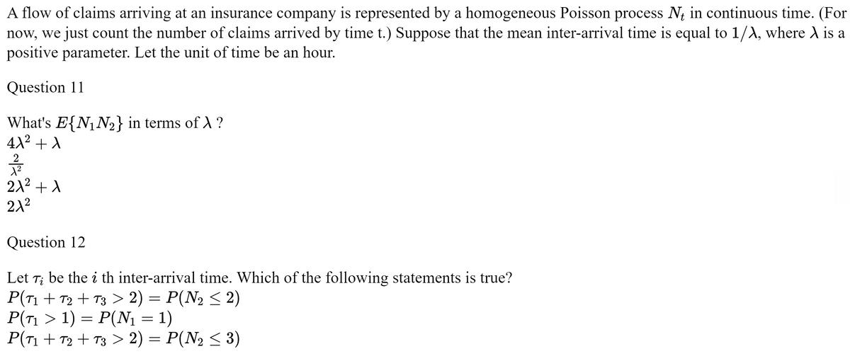 A flow of claims arriving at an insurance company is represented by a homogeneous Poisson process Nt in continuous time. (For
now, we just count the number of claims arrived by time t.) Suppose that the mean inter-arrival time is equal to 1/λ, where λ is a
positive parameter. Let the unit of time be an hour.
Question 11
What's E{N₁ N₂} in terms of X ?
4λ² + A
21/12
1²
21² +1
21²
Question 12
Let 7; be the i th inter-arrival time. Which of the following statements is true?
P(T1+T2 + T3 > 2) = P(N₂ ≤ 2)
P(71 > 1) = P(N₁ = 1)
P(T1+T2 + T3 > 2) = P(N₂ ≤ 3)