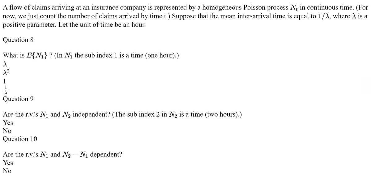 A flow of claims arriving at an insurance company is represented by a homogeneous Poisson process Nt in continuous time. (For
now, we just count the number of claims arrived by time t.) Suppose that the mean inter-arrival time is equal to 1/λ, where A is a
positive parameter. Let the unit of time be an hour.
Question 8
What is E{N₁} ? (In N₁ the sub index 1 is a time (one hour).)
1
1²
1
1
Question 9
Are the r.v.'s N₁ and N₂ independent? (The sub index 2 in N₂ is a time (two hours).)
Yes
No
Question 10
Are the r.v.'s N₁ and N₂ – N₁ dependent?
Yes
No
