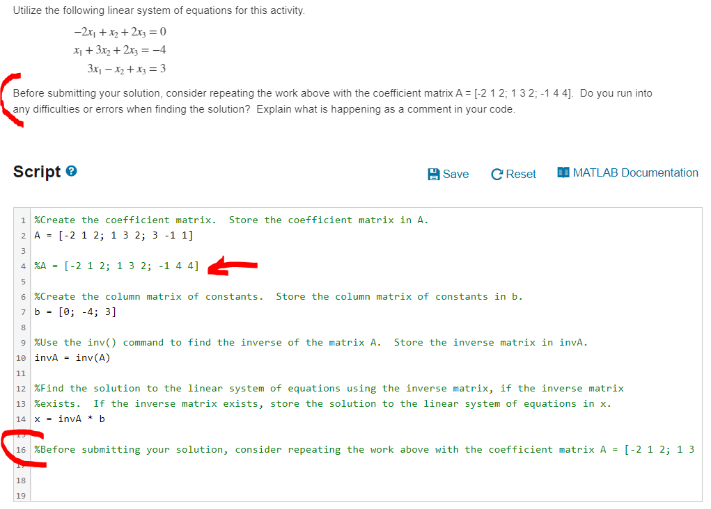 Utilize the following linear system of equations for this activity.
-2x, +x2 + 2x3 = 0
X1 + 3x2 + 2x3 =-4
3x1 – x2 + x3 = 3
Before submitting your solution, consider repeating the work above with the coefficient matrix A = [-2 1 2; 1 3 2; -14 4]. Do you run into
any difficulties or errors when finding the solution? Explain what is happening as a comment in your code.
Script e
A Save
C Reset
I MATLAB Documentation
1 %Create the coefficient matrix.
Store the coefficient matrix in A.
2 A = [-2 1 2; 1 3 2; 3 -1 1]
3
4 %A = [-2 1 2; 1 3 2; -1 4 4]
6 %Create the column matrix of constants.
Store the column matrix of constants in b.
7 b = [0; -4; 3]
8
9 %Use the inv() command to find the inverse of the matrix A.
Store the inverse matrix in invA.
10 invA = inv (A)
11
12 %Find the solution to the linear system of equations using the inverse matrix, if the inverse matrix
13 %exists.
If the inverse matrix exists, store the solution to the linear system of equations in x.
14
x = invA * b
16 %Before submitting your solution, consider repeating the work above with the coefficient matrix A = [-2 1 2; 1 3
18
19
