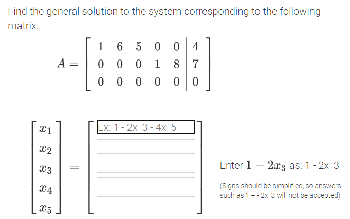 Find the general solution to the system corresponding to the following
matrix.
1
5 0
0 4
A =
0 0
1
8 7
0 0 0
Ex: 1- 2x_3 - 4x_5
X2
Enter 1 – 2a3 as: 1- 2x_3
X3
(Signs should be simplified, so answers
such as 1+- 2x_3 will not be accepted)
X4
X5
