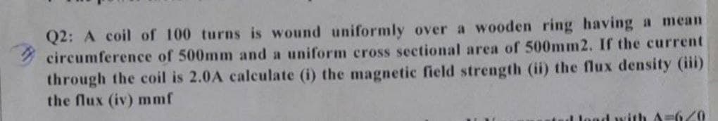 Q2: A coil of 100 turns is wound uniformly over a wooden ring having a mean
circumference of 500mm and a uniform cross sectional area of 500mm2. If the current
through the coil is 2.0A calculate (i) the magnetic field strength (ii) the flux density (iii)
the flux (iv) mmf
load with A-620
