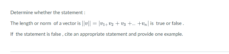 Determine whether the statement :
The length or norm of a vector is ||v|| = |V₁+V2 + V3 +...+vn is true or false.
If the statement is false, cite an appropriate statement and provide one example.