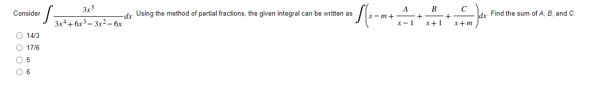 S =
Consider
O 14/3
O 17/6
O 5
0 6
3x5
3x4+6x³3x2 - 6x
d. Using the method of partial fractions, the given integral can be written as
x-m+
A
√²
x-1
B
+
x+1
C
+
x+m
dx. Find the sum of A, B, and C.