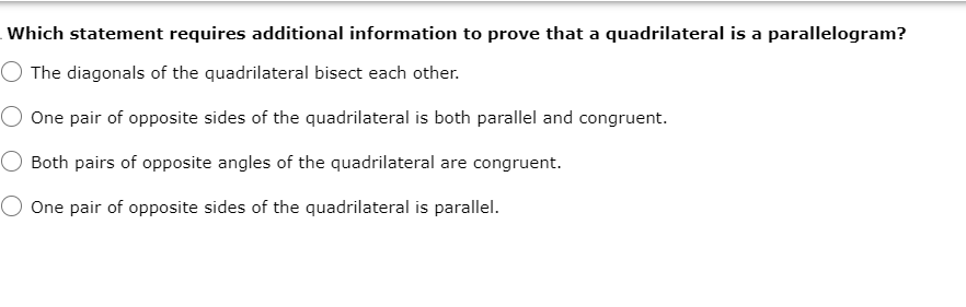 Which statement requires additional information to prove that a quadrilateral is a parallelogram?
The diagonals of the quadrilateral bisect each other.
One pair of opposite sides of the quadrilateral is both parallel and congruent.
Both pairs of opposite angles of the quadrilateral are congruent.
One pair of opposite sides of the quadrilateral is parallel.
