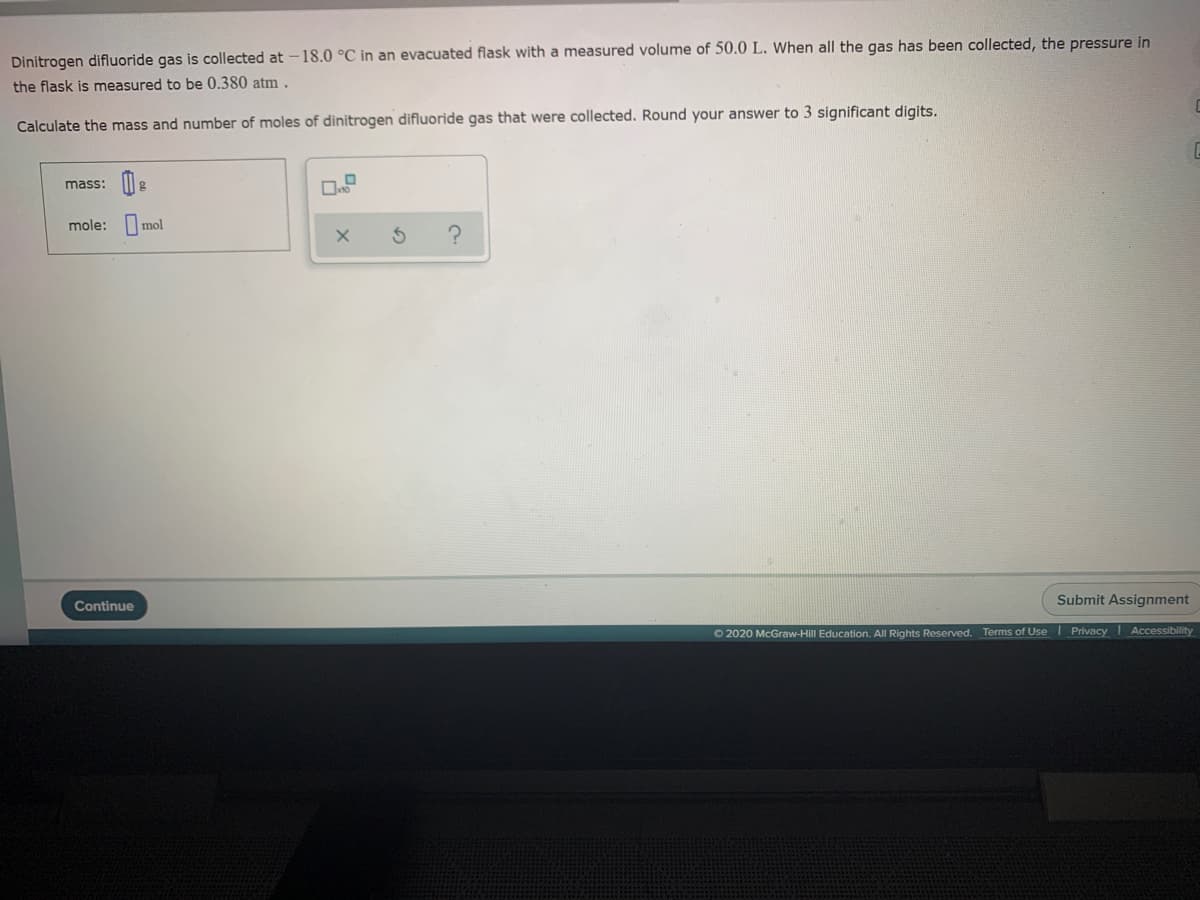 Dinitrogen difluoride gas is collected at -18.0 °C in an evacuated flask with a measured volume of 50.0 L. When all the gas has been collected, the pressure in
the flask is measured to be 0.380 atm .
Calculate the mass and number of moles of dinitrogen difluoride gas that were collected. Round your answer to 3 significant digits.
mass:
mole:
mol
Submit Assignment
Continue
O 2020 McGraw-Hill Education. All Rights Reserved. Terms of UseI Privacy Accessibility
