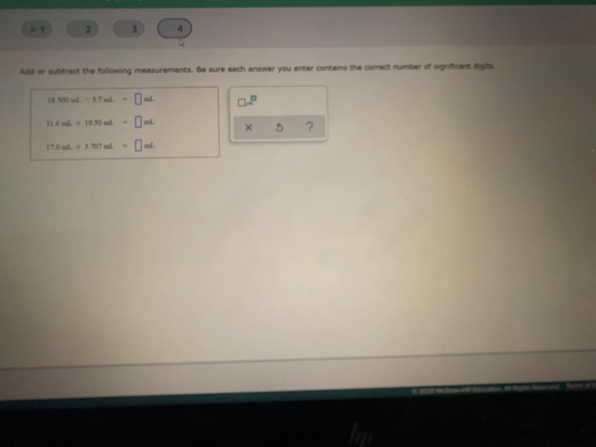 3.
Add or subtract the following measurements. Be sure each answer you enter contains the correct number of significant digts
I8500 ml-5.7 ml
1.6 ml + 19.50 ml.
17.0ml +3.707 ml
