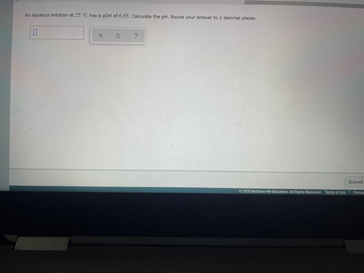 An aqueous solution at 25 °C has a pOH of 6.85, Calculate the pH. Round your answer to 2 decimal places.
Submit
O 2021 McGraw-Hill Education. All Rights Reserved. Terms of Use I Privacy
