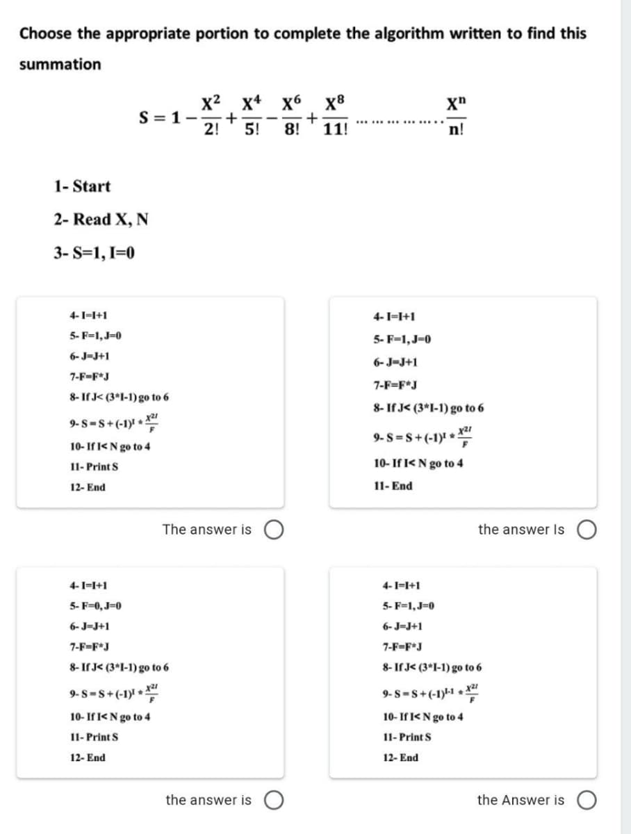 Choose the appropriate portion to complete the algorithm written to find this
summation
x+ x6
+
2!
x2
X8
S = 1-
...................
5!
8!
11!
n!
1- Start
2- Read X, N
3- S=1, I=0
4-I=I+1
4-1=I+1
5- F=1,J=0
5- F=1,J=0
6- J=J+1
6- J-J+1
7-F-F*J
7-F=F*J
8- If J< (3*1-1) go to 6
8- If J< (3*I-1) go to 6
9- S-S+(-1)! *:
9-S =S+(-1)' *
10- If I<N go to 4
11- Print S
10- If I< N go to 4
12- End
11- End
The answer is
the answer Is
4-I=I+1
4-1=I+1
5- F=0, J=0
5- F=1, J=0
6- J-J+1
6- J=J+1
7-F=F*J
7-F=F*J
8- If J< (3*I-1) go to 6
8- If J< (3*I-1) go to 6
9- S=s+(-1) +"
9-S-s+(-1)-1 + x21
10- If I<N go to 4
10- If I<N go to 4
11- Print S
11- Print S
12- End
12- End
the answer is
the Answer is
