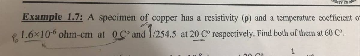 STTY OF BAS
Example 1.7: A specimen of copper has a resistivity (p) and a temperature coefficient of
1.6x10-6 ohm-cm at 0 C° and 1/254.5 at 20 C° respectively. Find both of them at 60 Cº.
1
