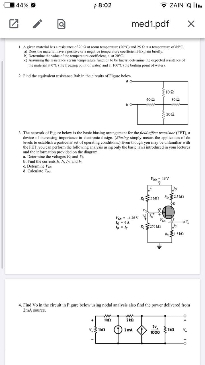 44%
P 8:02
* ZAIN IQ I.
med1.pdf
1. A given material has a resistance of 20 2 at room temperature (20°C) and 25 2 at a temperature of 85°C.
a) Does the material have a positive or a negative temperature coefficient? Explain briefly.
b) Determine the value of the temperature coefficient, a, at 20°C.
c) Assuming the resistance versus temperature function to be linear, determine the expected resistance of
the material at 0°C (the freezing point of water) and at 100°C (the boiling point of water).
2. Find the equivalent resistance Rab in the circuits of Figure below.
a o
102
60 Ω
30 Ω
bo
ww
ww
20 Ω
3. The network of Figure below is the basic biasing arrangement for the field-effect transistor (FET), a
device of increasing importance in electronic design. (Biasing simply means the application of de
levels to establish a particular set of operating conditions.) Even though you may be unfamiliar with
the FET, you can perform the following analysis using only the basic laws introduced in your lectures
and the information provided on the diagram.
a. Determine the voltages VG and Vs.
b. Find the currents /1, /2, Ip. and Is.
c. Determine Vps.
d. Calculate DG.
VDD = 16 V
오
R2 MN
Rp2.5 kn
OD
V'as = -1.75 V 1 IG
IG = 0A
In = Is
VGS
o's
R2270 kn
Rs1.5 kn
4. Find Vo in the circuit in Figure below using nodal analysis also find the power delivered from
2mA source.
ww
1kO
ww
2 kn
V.1kn
2v
31kn
1000
2 mA
V.
