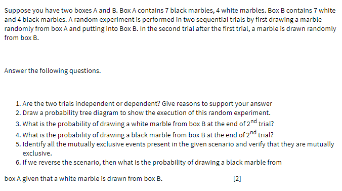 Suppose you have two boxes A and B. Box A contains 7 black marbles, 4 white marbles. Box B contains 7 white
and 4 black marbles. A random experiment is performed in two sequential trials by first drawing a marble
randomly from box A and putting into Box B. In the second trial after the first trial, a marble is drawn randomly
from box B.
Answer the following questions.
1. Are the two trials independent or dependent? Give reasons to support your answer
2. Draw a probability tree diagram to show the execution of this random experiment.
3. What is the probability of drawing a white marble from box B at the end of 2nd trial?
4. What is the probability of drawing a black marble from box Bat the end of 2nd trial?
5. Identify all the mutually exclusive events present in the given scenario and verify that they are mutually
exclusive.
6. If we reverse the scenario, then what is the probability of drawing a black marble from
box A given that a white marble is drawn from box B.
[2]
