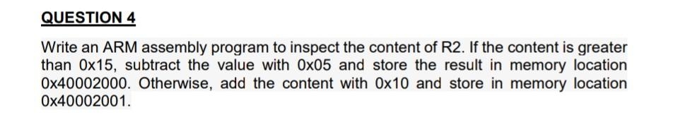 QUESTION 4
Write an ARM assembly program to inspect the content of R2. If the content is greater
than 0x15, subtract the value with Ox05 and store the result in memory location
Ox40002000. Otherwise, add the content with 0x10 and store in memory location
Ox40002001.
