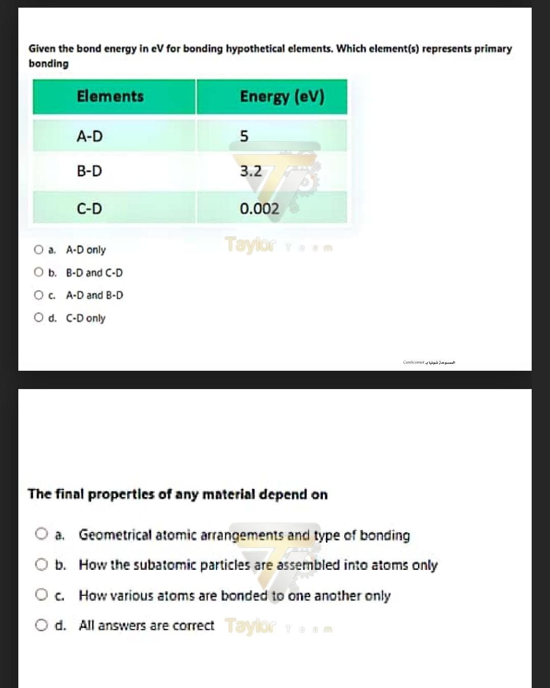 Given the bond energy in eV for bonding hypothetical elements. Which element(s) represents primary
bonding
Elements
Energy (eV)
A-D
В-D
3.2
C-D
0.002
Tayior Team
O a. A-D only
O b. B-D and C-D
O c. A-D and B-D
O d. C-D only
Camscannerg sa
The final propertles of any mnterial depend on
a. Geometrical atomic arrangements and type of bonding
b. How the subatomic particles are assembled into atoms only
Oc. How various atoms are bonded to one another only
d. All answers are correctTaylor Te
