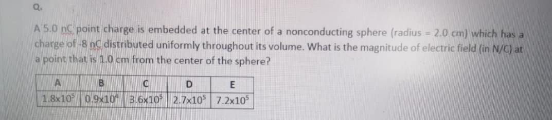 Q.
A 5.0 nC point charge is embedded at the center of a nonconducting sphere (radius 2.0 cm) which has a
charge of-8 nC distributed uniformly throughout its volume. What is the magnitude of electric field (in N/C) at
a point that is 1.0 cm from the center of the sphere?
A
B
D
E
1.8x10 0.9x10 3.6x10* | 2.7x10° 7.2x10s
