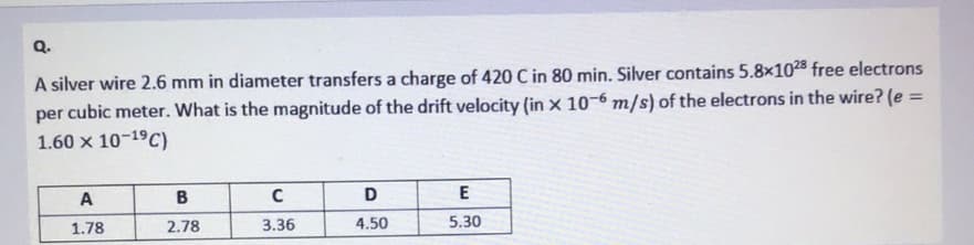 Q.
A silver wire 2.6 mm in diameter transfers a charge of 420 C in 80 min. Silver contains 5.8x10283 free electrons
per cubic meter. What is the magnitude of the drift velocity (in x 10-6 m/s) of the electrons in the wire? (e =
1.60 x 10-19C)
A
D
1.78
2.78
3.36
4.50
5.30
