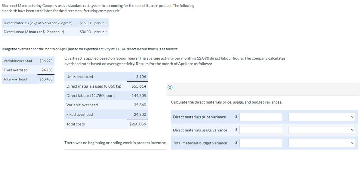 Shamrock Manufacturing Company uses a standard cost system in accounting for the cost of its main product. The following
standards have been established for the direct manufacturing costs per unit:
Direct materials (2 kg at $7.50 per kilogram)
$15.00 per unit
Direct labour (3 hours at $12 per hour)
$36.00 per unit
Variable overhead
$36,270
Budgeted overhead for the month of April (based on expected activity of 11,160 direct labour hours) is as follows:
Overhead is applied based on labour hours. The average activity per month is 12,090 direct labour hours. The company calculates
overhead rates based on average activity. Results for the month of April are as follows:
Fixed overhead
24,180
Units produced
3,906
Tulal overhead
$60,450
Direct materials used (8,060 kg)
$55,614
(a)
Direct labour (11,780 hours)
144,305
Calculate the direct materials price, usage, and budget variances.
Variable overhead
35,340
Fixed overhead
24,800
Direct materials price variance
$
Total costs
$260,059
Direct materials usage variance
$
There was no beginning or ending work in process inventory
Total materials budget variance
$