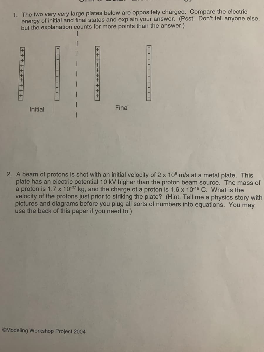 1. The two very very large plates below are oppositely charged. Compare the electric
energy of initial and final states and explain your answer. (Psst! Don't tell anyone else,
but the explanation counts for more points than the answer.)
Initial
Final
2. A beam of protons is shot with an initial velocity of 2 x 106 m/s at a metal plate. This
plate has an electric potential 10 kV higher than the proton beam source. The mass of
a proton is 1.7 x 10-27 kg, and the charge of a proton is 1.6 x 10-19 C. What is the
velocity of the protons just prior to striking the plate? (Hint: Tell me a physics story with
pictures and diagrams before you plug all sorts of numbers into equations. You may
use the back of this paper if you need to.)
©Modeling Workshop Project 2004
++++++++++ |
++++++t+++]
