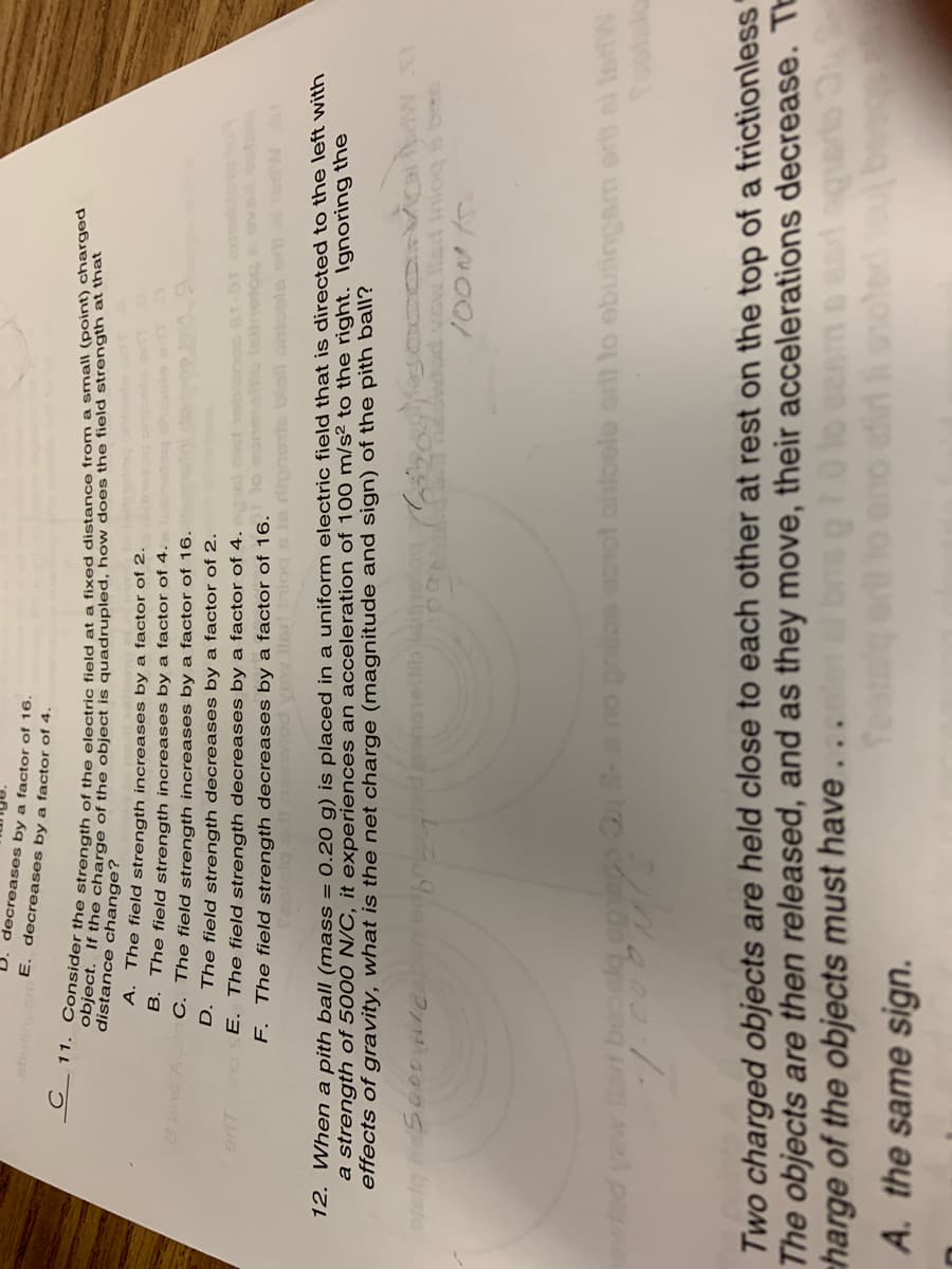 decreases by a factor of 16.
E. decreases by a factor of 4.
ige
distance le charge of the object is quadrupled, how does the field strength at that
A.
The field strength increases by a factor of 2.
B. The field strength increases by a factor of 4.
C. The field strength increases by a factor of 16.
D. The field strength decreases by a factor of 2.
E. The field strength decreases by a factor of 4.
F. The field strength decreases by a factor of 16.
12. When a pith ball (mass = 0.20 g) is placed in a uniform electric field that is directed to the left with
a strength of 5000 N/C, it experiences an acceleration of 100 m/s² to the right. Ignoring the
effects of gravity, what is the net charge (magnitude and sign) of the pith ball?
Now lad lniog bs
no prilos ao1ot ohloolo ort to ebutingam er0 el InW
Two charged objects are held close to each other at rest on the top of a frictionless"
The objects are then released, and as they move, their accelerations decrease. TE
charge of the objects must have
eno atiri ooled
C quat
A. the same sign.
