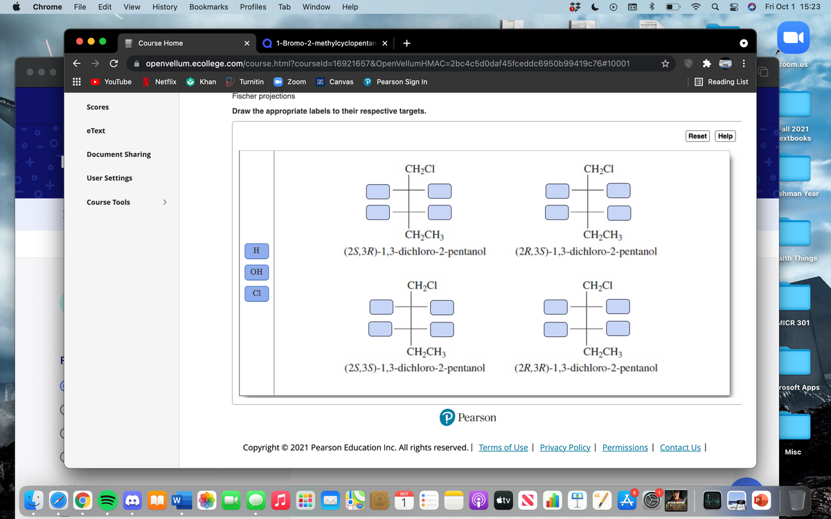 Chrome
File
Edit
View
History
Вookmarks
Profiles
Tab
Window
Help
Fri Oct 1 15:23
Course Home
1-Bromo-2-methylcyclopentanx
openvellum.ecollege.com/course.html?courseld=16921657&OpenVellumHMAC=2bc4c5d0daf45fceddc6950b99419c76#10001
zoom.us
YouTube
N Netflix
Khan U Turnitin
Zoom
N Canvas
P Pearson Sign In
Reading List
I..
Fischer projections
Scores
Draw the appropriate labels to their respective targets.
eТext
Fall 2021
Reset
Help
extbooks
Document Sharing
CH2CI
CH2CI
User Settings
shman Year
Course Tools
>
CH,CH3
CH,CH3
(2S,3R)-1,3-dichloro-2-pentanol
(2R,3S)-1,3-dichloro-2-pentanol
alth Things
ОН
CH2CI
CH2CI
CI
ИICR 301
CH2CH3
CH,CH3
(2S,3S)-1,3-dichloro-2-pentanol
(2R,3R)-1,3-dichloro-2-pentanol
rosoft Apps
P Pearson
Copyright © 2021 Pearson Education Inc. All rights reserved. | Terms of Use | Privacy Policy | Permissions | Contact Us |
Misc
OCT
6
W
1
étv
STARWARS
KNIGHTS
OLD REPUBLIC
280
