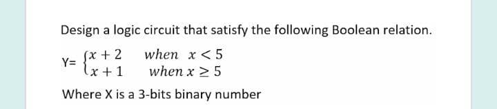 Design a logic circuit that satisfy the following Boolean relation.
when x <5
when x 2 5
Sx + 2
Y=
lx + 1
Where X is a 3-bits binary number
