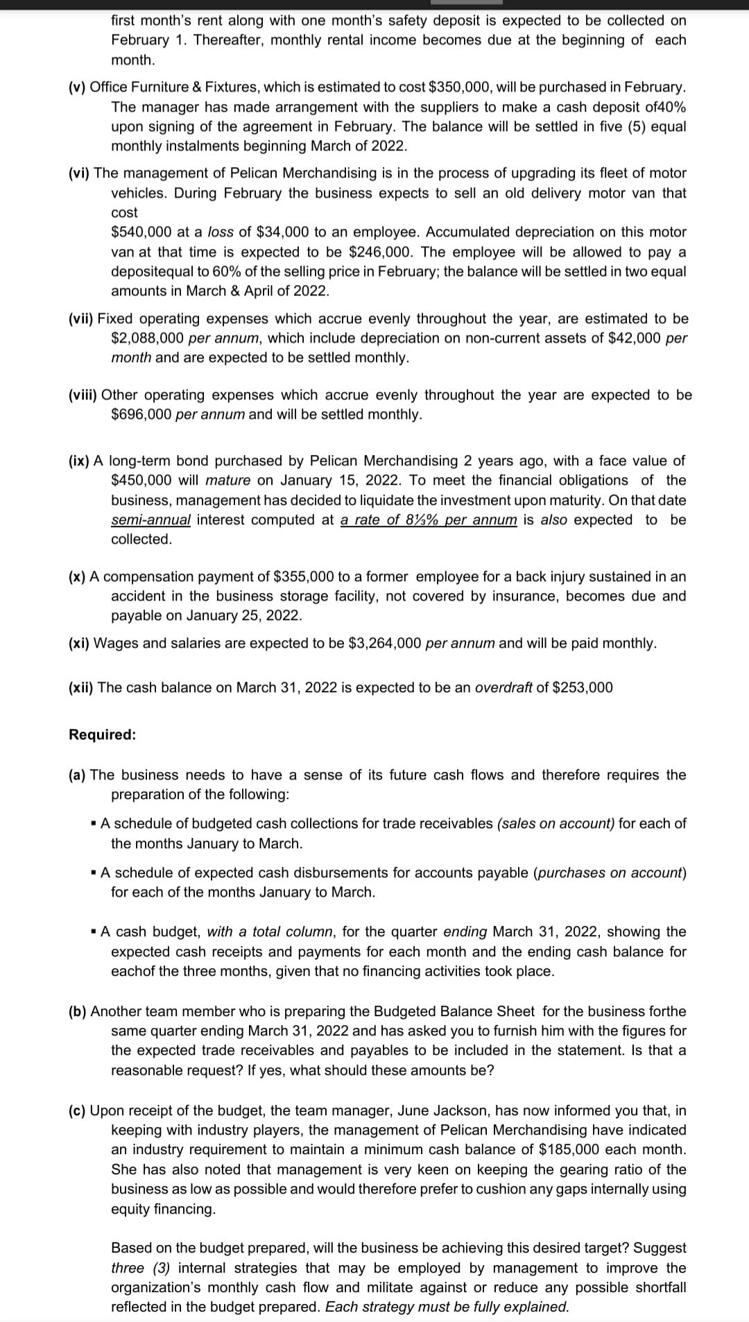 first month's rent along with one month's safety deposit is expected to be collected on
February 1. Thereafter, monthly rental income becomes due at the beginning of each
month.
(v) Office Furniture & Fixtures, which is estimated to cost $350,000, will be purchased in February.
The manager has made arrangement with the suppliers to make a cash deposit of40%
upon signing of the agreement in February. The balance will be settled in five (5) equal
monthly instalments beginning March of 2022.
(vi) The management of Pelican Merchandising is in the process of upgrading its fleet of motor
vehicles. During February the business expects to sell an old delivery motor van that
cost
$540,000 at a loss of $34,000 to an employee. Accumulated depreciation on this motor
van at that time is expected to be $246,000. The employee will be allowed to pay a
depositequal to 60% of the selling price in February; the balance will be settled in two equal
amounts in March & April of 2022.
(vii) Fixed operating expenses which accrue evenly throughout the
ear, are estimated to be
$2,088,000 per annum, which include depreciation on non-current assets of $42,000 per
month and are expected to be settled monthly.
(viii) Other operating expenses which accrue evenly throughout the year are expected to be
$696,000 per annum and will be settled monthly.
(ix) A long-term bond purchased by Pelican Merchandising 2 years ago, with a face value of
$450,000 will mature on January 15, 2022. To meet the financial obligations of the
business, management has decided to liquidate the investment upon maturity. On that date
semi-annual interest computed at a rate of 8%% per annum is also expected to be
collected.
(x) A compensation payment of $355,000 to a former employee for a back injury sustained in an
accident in the business storage facility, not covered by insurance, becomes due and
payable on January 25, 2022.
(xi) Wages and salaries are expected to be $3,264,000 per annum and will be paid monthly.
(xii) The cash balance on March 31, 2022 is expected to be an overdraft of $253,000
Required:
(a) The business needs to have a sense of its future cash flows and therefore requires the
preparation of the following:
·A schedule of budgeted cash collections for trade receivables (sales on account) for each of
the months January to March.
·A schedule of expected cash disbursements for accounts payable (purchases on account)
for each of the months January to March.
·A cash budget, with a total column, for the quarter ending March 31, 2022, showing the
expected cash receipts and payments for each month and the ending cash balance for
eachof the three months, given that no financing activities took place.
(b) Another team member who is preparing the Budgeted Balance Sheet for the business forthe
same quarter ending March 31, 2022 and has asked you to furnish him with the figures for
the expected trade receivables and payables to be included in the statement. Is that a
reasonable request? If yes, what should these amounts be?
(c) Upon receipt of the budget, the team manager, June Jackson, has now informed you that, in
keeping with industry players, the management of Pelican Merchandising have indicated
an industry requirement to maintain a minimum cash balance of $185,000 each month.
She has also noted that management is very keen on keeping the gearing ratio of the
business as low as possible and would therefore prefer to cushion any gaps internally using
equity financing.
Based on the budget prepared, will the business be achieving this desired target? Suggest
three (3) internal strategies that may be employed by management to improve the
organization's monthly cash flow and militate against or reduce any possible shortfall
reflected in the budget prepared. Each strategy must be fully explained.
