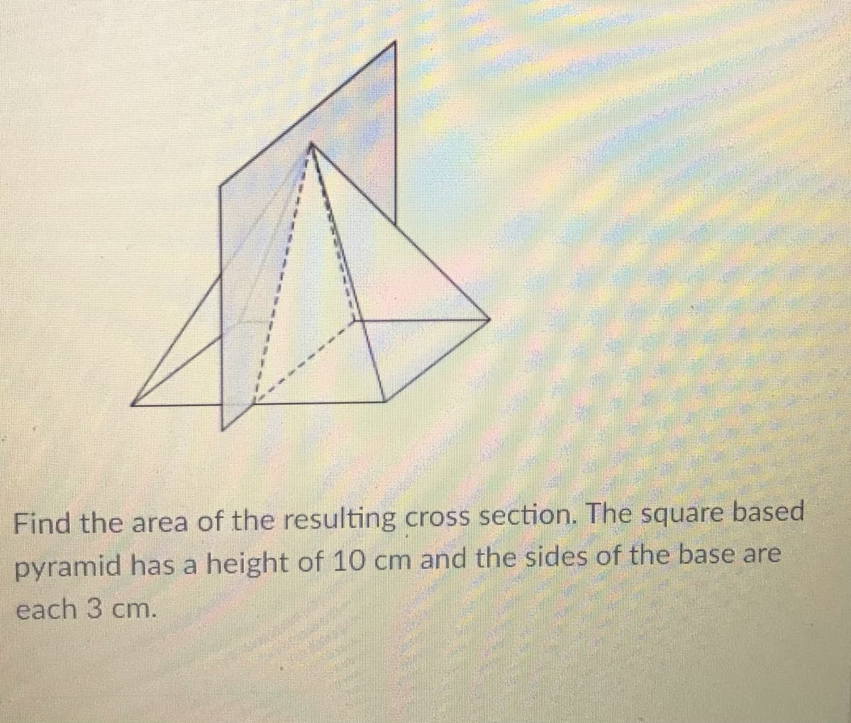 Find the area of the resulting cross section. The square based
pyramid has a height of 10 cm and the sides of the base are
each 3 cm.
