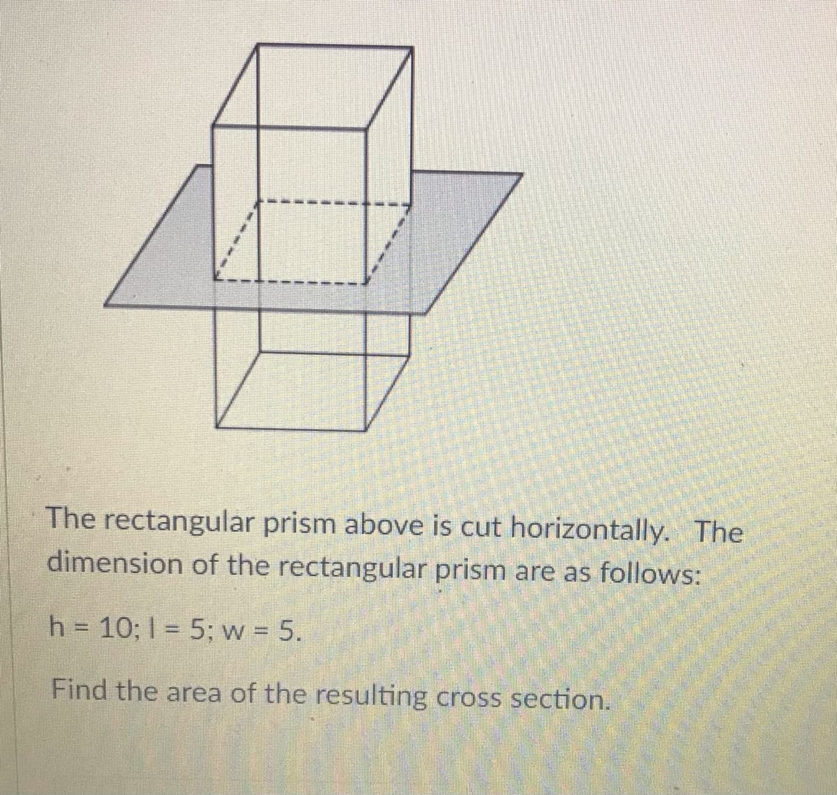 The rectangular prism above is cut horizontally. The
dimension of the rectangular prism are as follows:
h = 10; 1 = 5; w 5.
Find the area of the resulting cross section.
