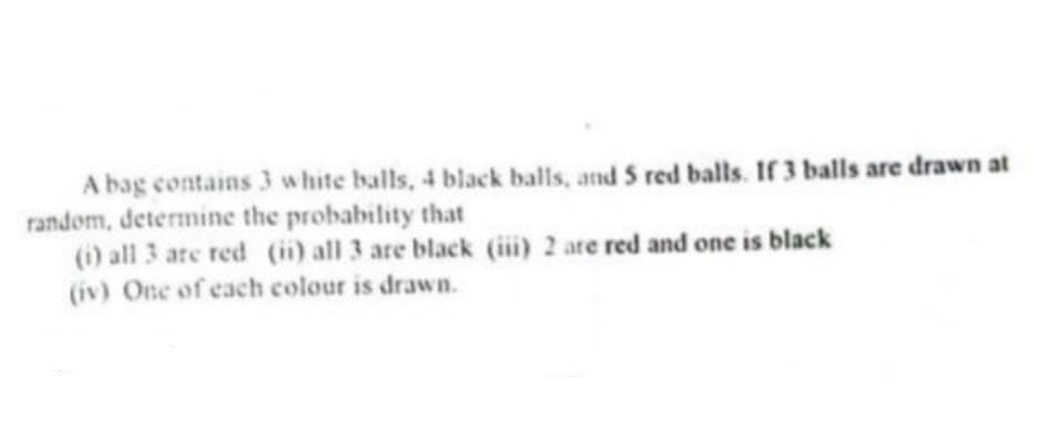 A bag contains 3 w hite balls, 4 black balls, and 5 red balls. If 3 balls are drawn at
random, determine the probability that
(i) all 3 are red (i) all 3 are black (iii) 2 are red and one is black
(iv) One of each colour is drawn.
