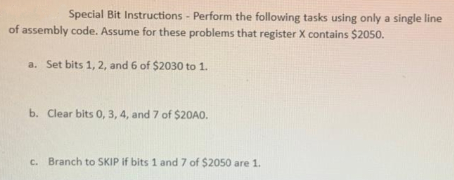 Special Bit Instructions - Perform the following tasks using only a single line
of assembly code. Assume for these problems that register X contains $2050.
a. Set bits 1, 2, and 6 of $2030 to 1.
b. Clear bits 0, 3, 4, and 7 of $20A0.
c. Branch to SKIP if bits 1 and 7 of $2050 are 1.