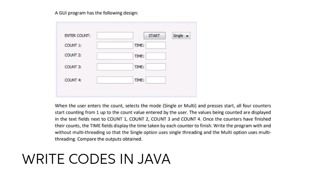 A GUI program has the following design:
ENTER COUNT:
Single
COUNT 1:
TIME:
COUNT 2:
TIME:
COUNT 3:
TIME:
COUNT 4:
TIME:
When the user enters the count, selects the mode (Single or Multi) and presses start, all four counters
start counting from 1 up to the count value entered by the user. The values being counted are displayed
in the text fields next to COUNT 1, COUNT 2, COUNT 3 and COUNT 4. Once the counters have finished
their counts, the TIME fields display the time taken by each counter to finish. Write the program with and
without multi-threading so that the Single option uses single threading and the Multi option uses multi-
threading. Compare the outputs obtained.
START
WRITE CODES IN JAVA