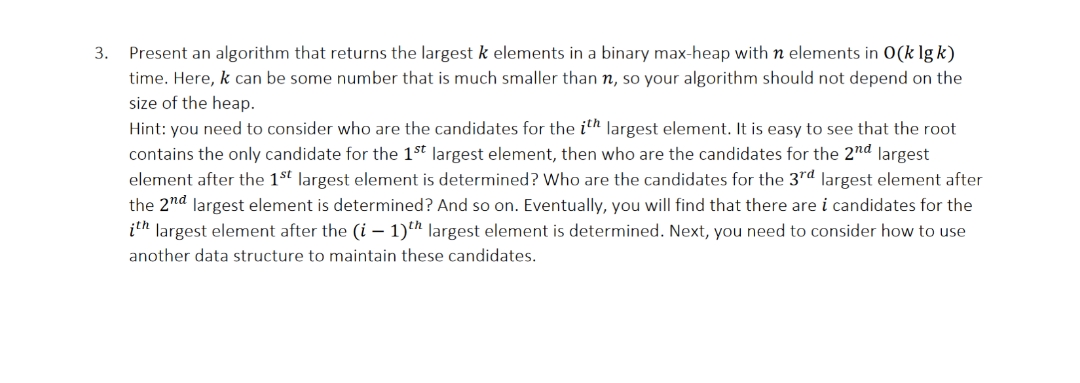 3.
Present an algorithm that returns the largest k elements in a binary max-heap with n elements in 0(k lg k)
time. Here, k can be some number that is much smaller than n, so your algorithm should not depend on the
size of the heap.
Hint: you need to consider who are the candidates for the ith largest element. It is easy to see that the root
contains the only candidate for the 1st largest element, then who are the candidates for the 2nd largest
element after the 1st largest element is determined? Who are the candidates for the 3rd largest element after
the 2nd largest element is determined? And so on. Eventually, you will find that there are i candidates for the
ith largest element after the (i-1)th largest element is determined. Next, you need to consider how to use
another data structure to maintain these candidates.