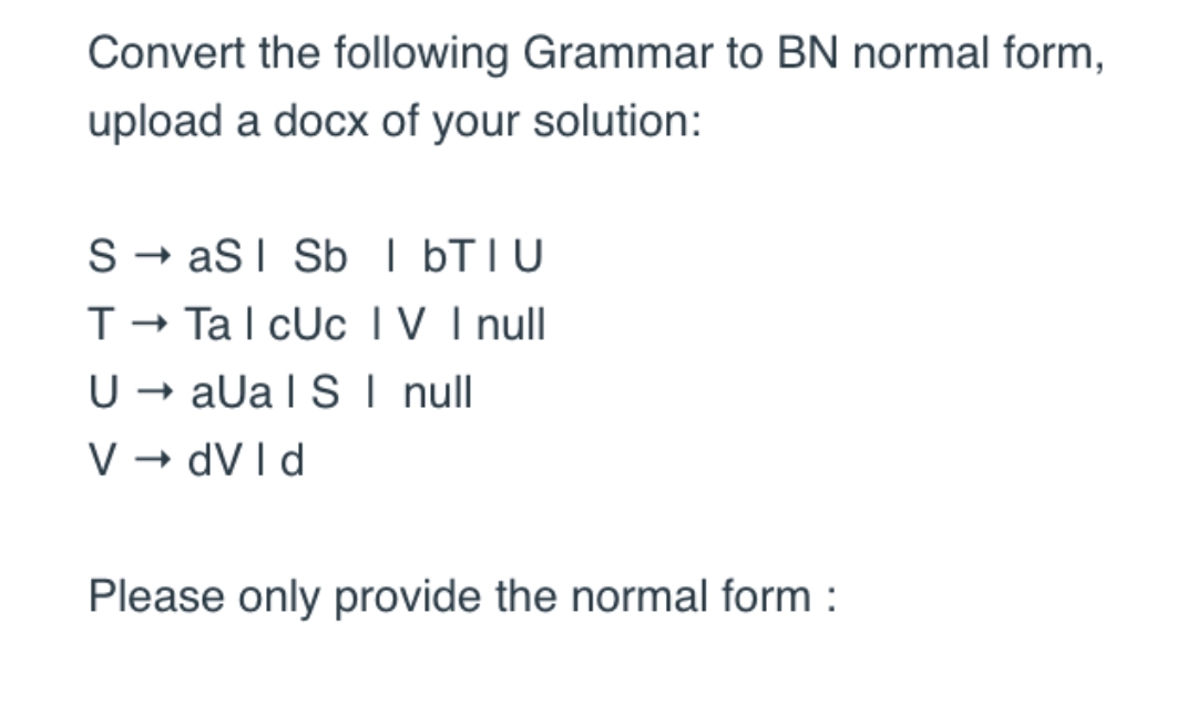 Convert the following Grammar to BN normal form,
upload a docx of your solution:
SaS | Sb IbTIU
T→ Tal cUc IV I null
U → aUa ISI null
V → dVld
Please only provide the normal form: