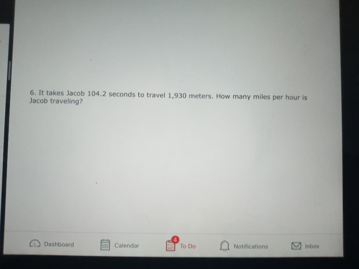 6. It takes Jacob 104.2 seconds to travel 1,930 meters. How many miles per hour is
Jacob traveling?
Dashboard
Calendar
To Do
Notifications
Inbox
