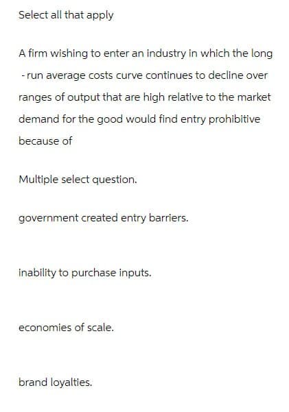 Select all that apply
A firm wishing to enter an industry in which the long
-run average costs curve continues to decline over
ranges of output that are high relative to the market
demand for the good would find entry prohibitive
because of
Multiple select question.
government created entry barriers.
inability to purchase inputs.
economies of scale.
brand loyalties.