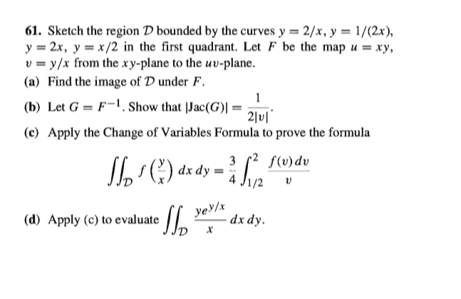 61. Sketch the region D bounded by the curves y = 2/x, y = 1/(2x),
y = 2x, y = x /2 in the first quadrant. Let F be the map u = xy,
v = y/x from the xy-plane to the uv-plane.
(a) Find the image of D under F.
1
(b) Let G = F¬1, Show that |Jac(G)| =
2|v|
(c) Apply the Change of Variables Formula to prove the formula
3
r² $(v)dv
Sl C) dz dy =
1/2
ye/x
·dx dy.
(d) Apply (c) to evaluate
