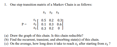 1. One step transition matrix of a Markov Chain is as follows:
Si S2 S3
S1[ 0.5 0.2 0.3]
P =
S2
0.1 0.3 0.6
S3l 0.3 0.2 0
(a) Draw the graph of this chain. Is this chain reducible?
(b) Find the recurrent, transient, and absorbing state(s) of this chain.
(c) On the average, how long does it take to reach s, after starting from s3 ?
