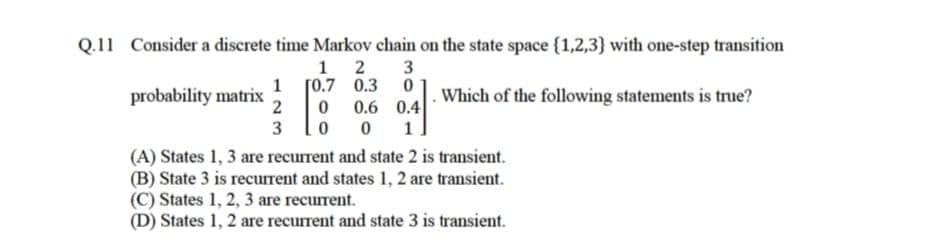 Q.11 Consider a discrete time Markov chain on the state space {1,2,3} with one-step transition
1 2
3
1 [0.7
0.3
probability matrix
2
0.6 0.4
Which of the following statements is true?
3
1
(A) States 1, 3 are recurrent and state 2 is transient.
(B) State 3 is recurrent and states 1, 2 are transient.
(C) States 1, 2, 3 are recurrent.
(D) States 1, 2 are recurrent and state 3 is transient.
