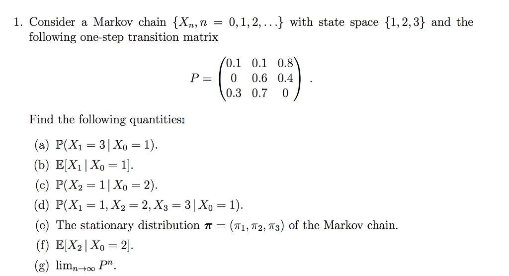 1. Consider a Markov chain {Xn,n = 0,1,2, ...} with state space {1, 2, 3} and the
following one-step transition matrix
(0.1 0.1 0.8
P =
0.6 0.4
0.3 0.7 0
Find the following quantities:
(a) P(X1 = 3| Xo = 1).
(b) E[X1|Xo = 1].
(c) P(X2 = 1|Xo = 2).
(d) P(X1 = 1, X2 = 2, X3 = 3| Xo =1).
(e) The stationary distribution T = (T1, T2, T3) of the Markov chain.
(f) E[X2|Xo = 2].
(g) limn-+ P.
