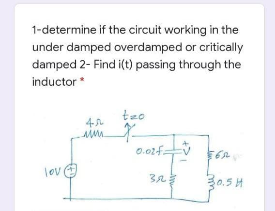 1-determine if the circuit working in the
under damped overdamped or critically
damped 2- Find i(t) passing through the
inductor *
tzo
4-2
0.02-f:
lov
32
30.5 H
